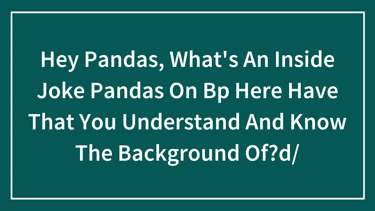 Hey Pandas, What's An Inside Joke Pandas On Bp Here Have That You Understand And Know The Background Of?d/