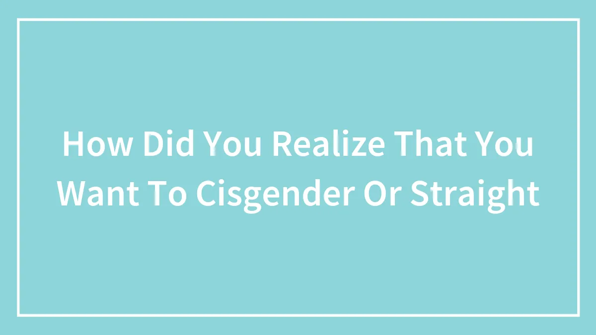 How Did You Realize That You Want To Cisgender Or Straight