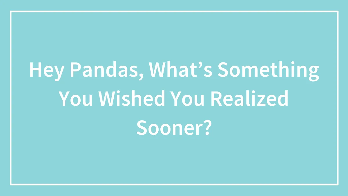 Hey Pandas, What’s Something You Wished You Realized Sooner? (Closed)