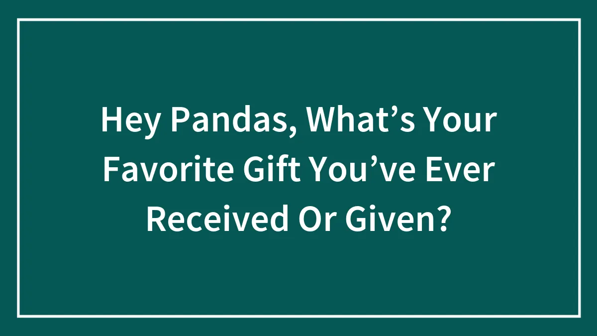 Hey Pandas, What’s Your Favorite Gift You’ve Ever Received Or Given?