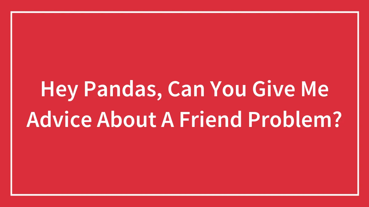 Hey Pandas, Can You Give Me Advice About A Friend Problem?