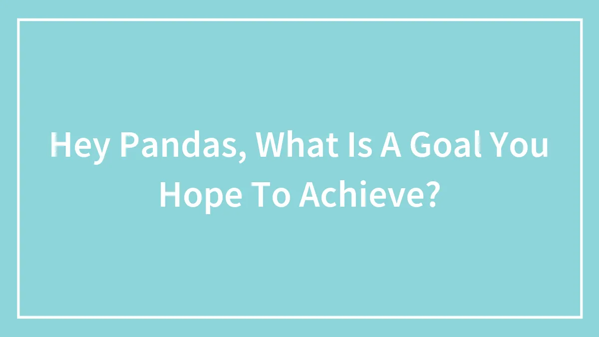 Hey Pandas, What Is A Goal You Hope To Achieve?