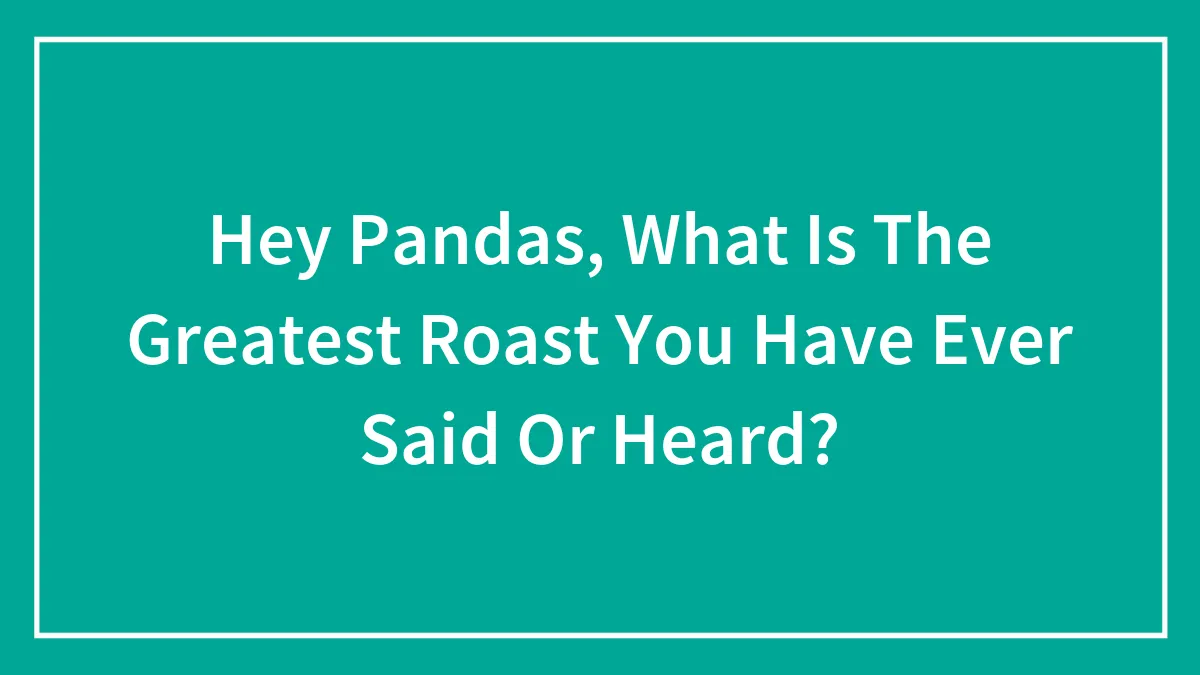 Hey Pandas, What Is The Greatest Roast You Have Ever Said Or Heard? (Closed)