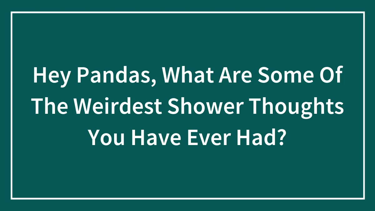 Hey Pandas, What Are Some Of The Weirdest Shower Thoughts You Have Ever Had? (Closed)