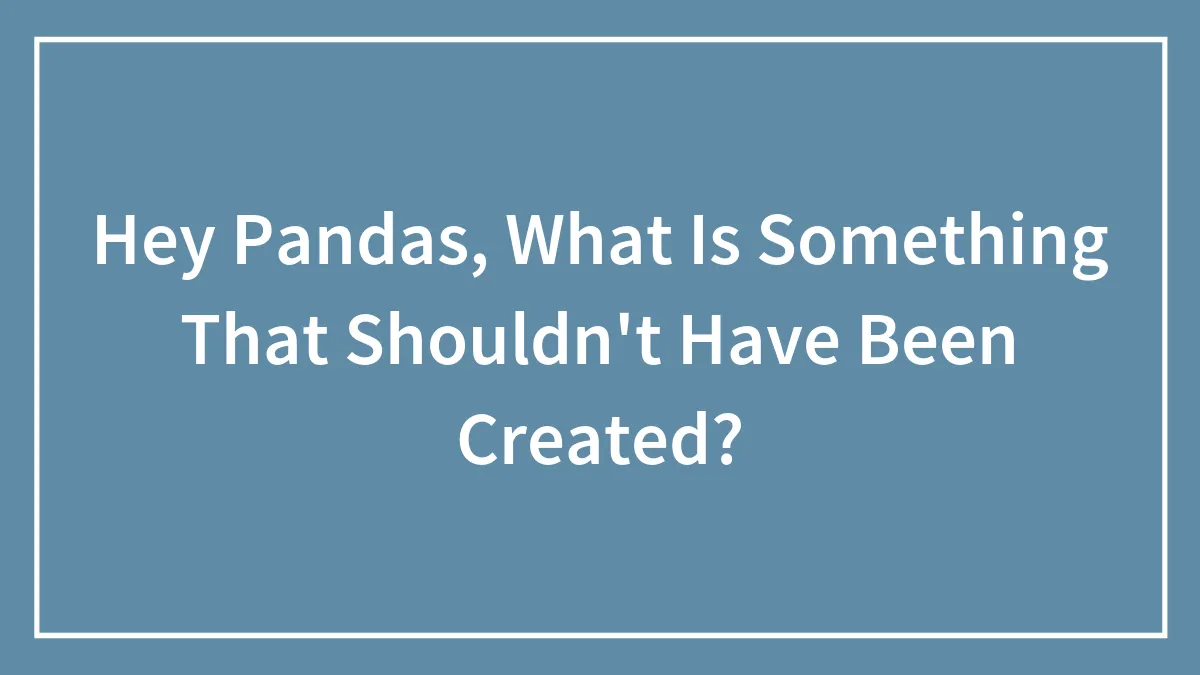 Hey Pandas, What Is Something That Shouldn't Have Been Created? (Closed)