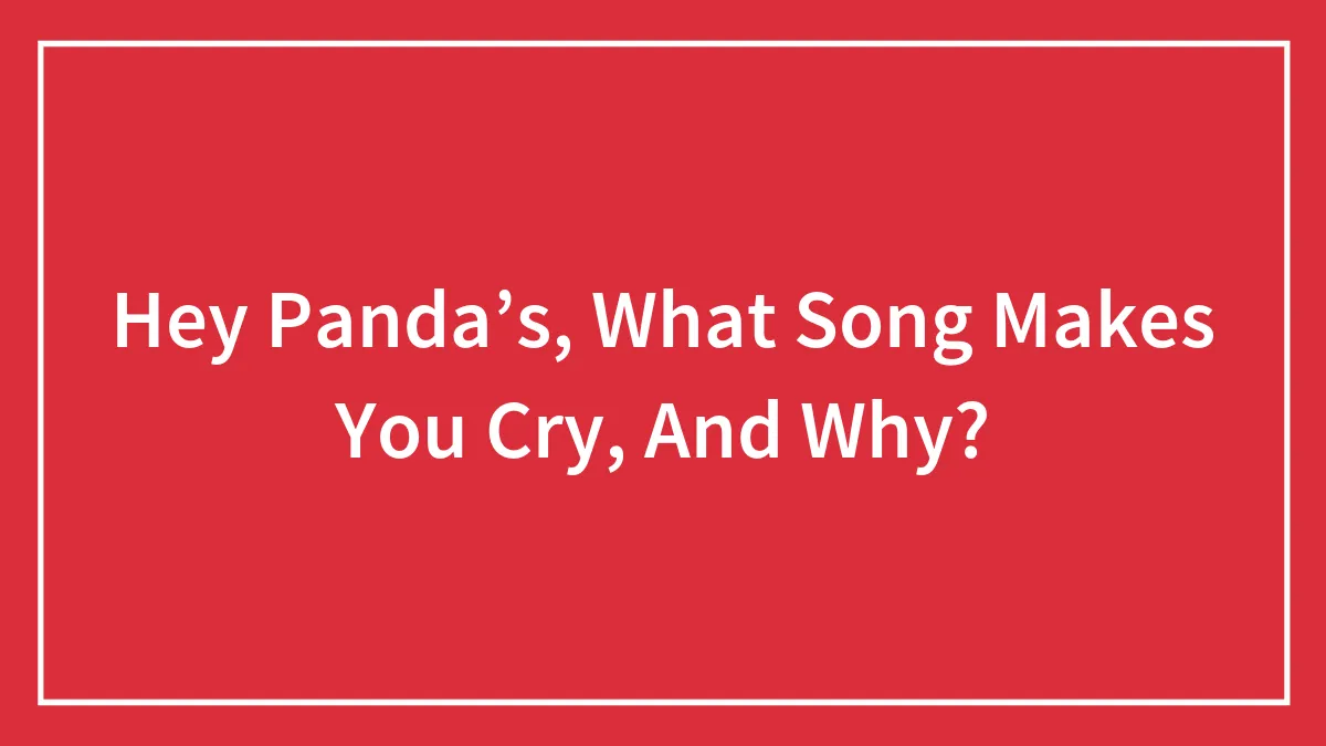Hey Panda’s, What Song Makes You Cry, And Why?