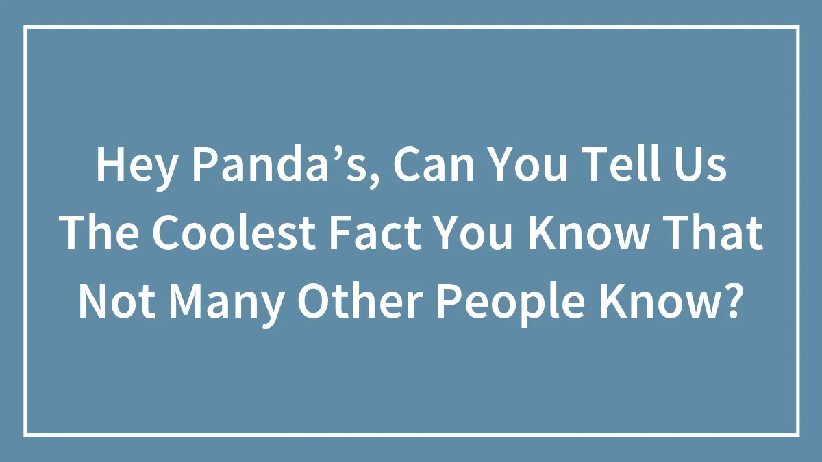 Hey Panda’s, Can You Tell Us The Coolest Fact You Know That Not Many Other People Know?