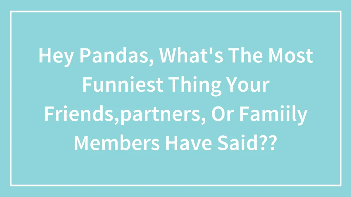 Hey Pandas, What's The Most Funniest Thing Your Friends,partners, Or Famiily Members Have Said??