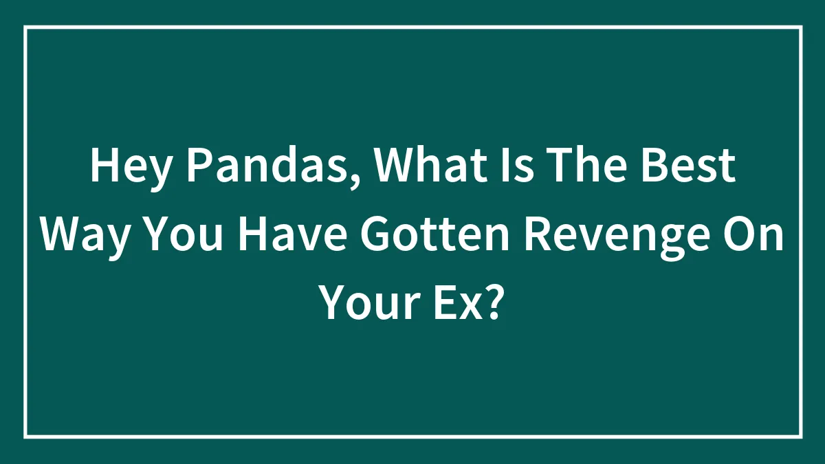 Hey Pandas, What Is The Best Way You Have Gotten Revenge On Your Ex? (Closed)