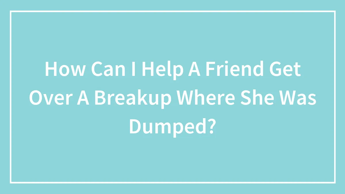 How Can I Help A Friend Get Over A Breakup Where She Was Dumped?