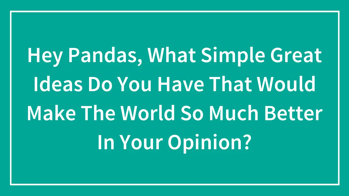 Hey Pandas, What Simple Great Ideas Do You Have That Would Make The World So Much Better In Your Opinion?