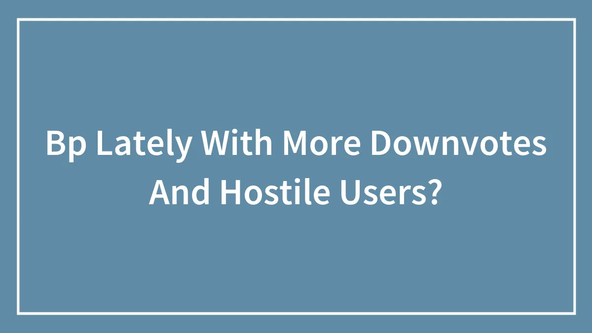 Bp Lately With More Downvotes And Hostile Users?
