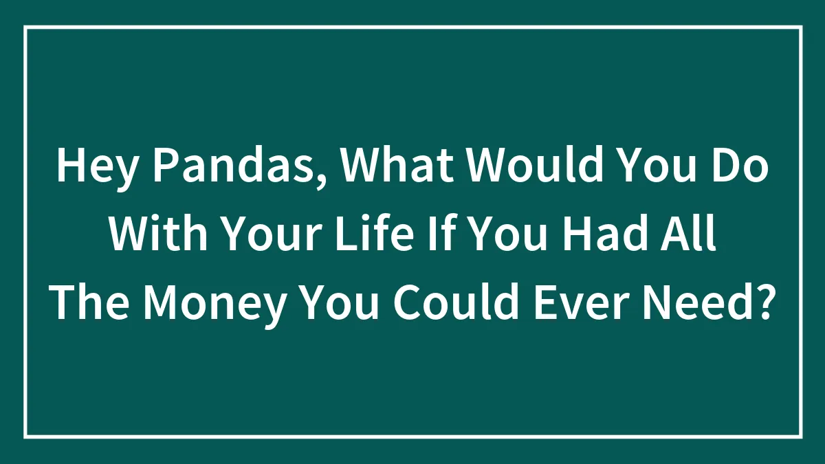 Hey Pandas, What Would You Do With Your Life If You Had All The Money You Could Ever Need? (Closed)