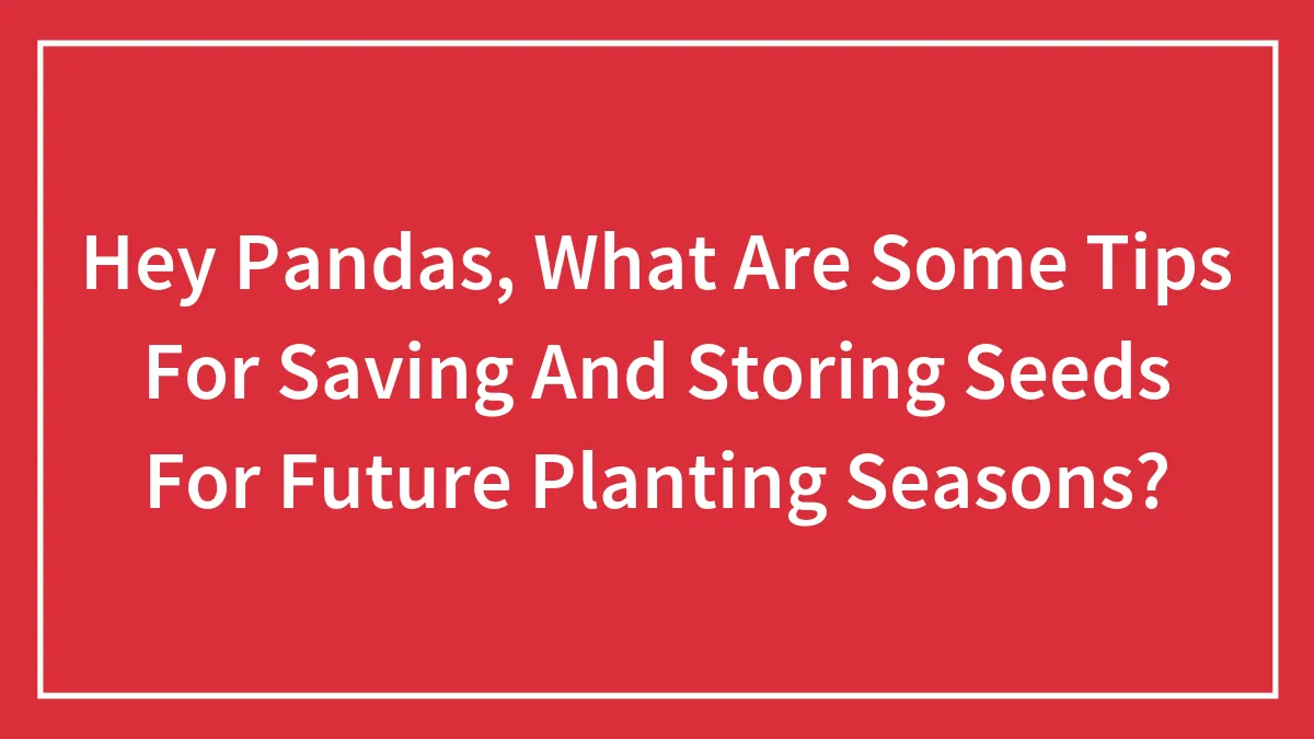 Hey Pandas, What Are Some Tips For Saving And Storing Seeds For Future Planting Seasons? (Closed)