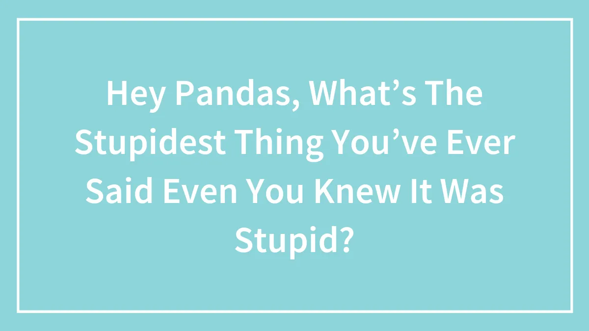 Hey Pandas, What’s The Stupidest Thing You’ve Ever Said Even You Knew It Was Stupid?