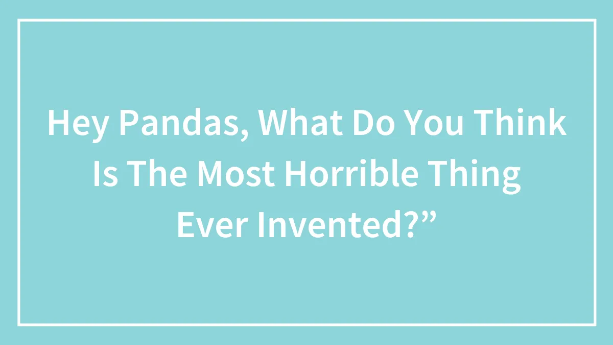 Hey Pandas, What Do You Think Is The Most Horrible Thing Ever Invented?”