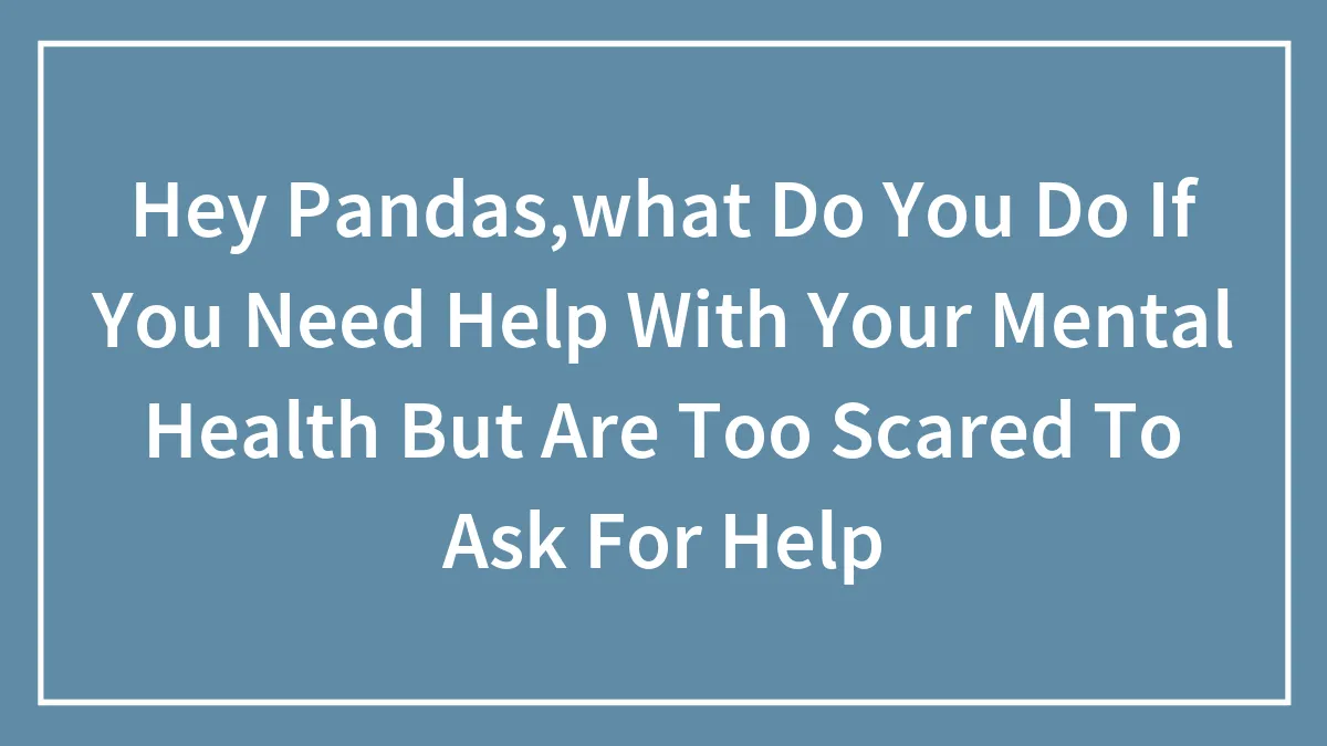 Hey Pandas,what Do You Do If You Need Help With Your Mental Health But Are Too Scared To Ask For Help