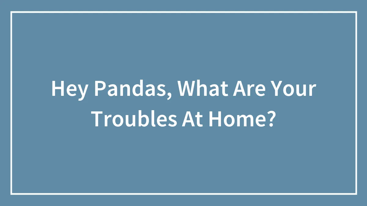 Hey Pandas, What Are Your Troubles At Home? (Closed)