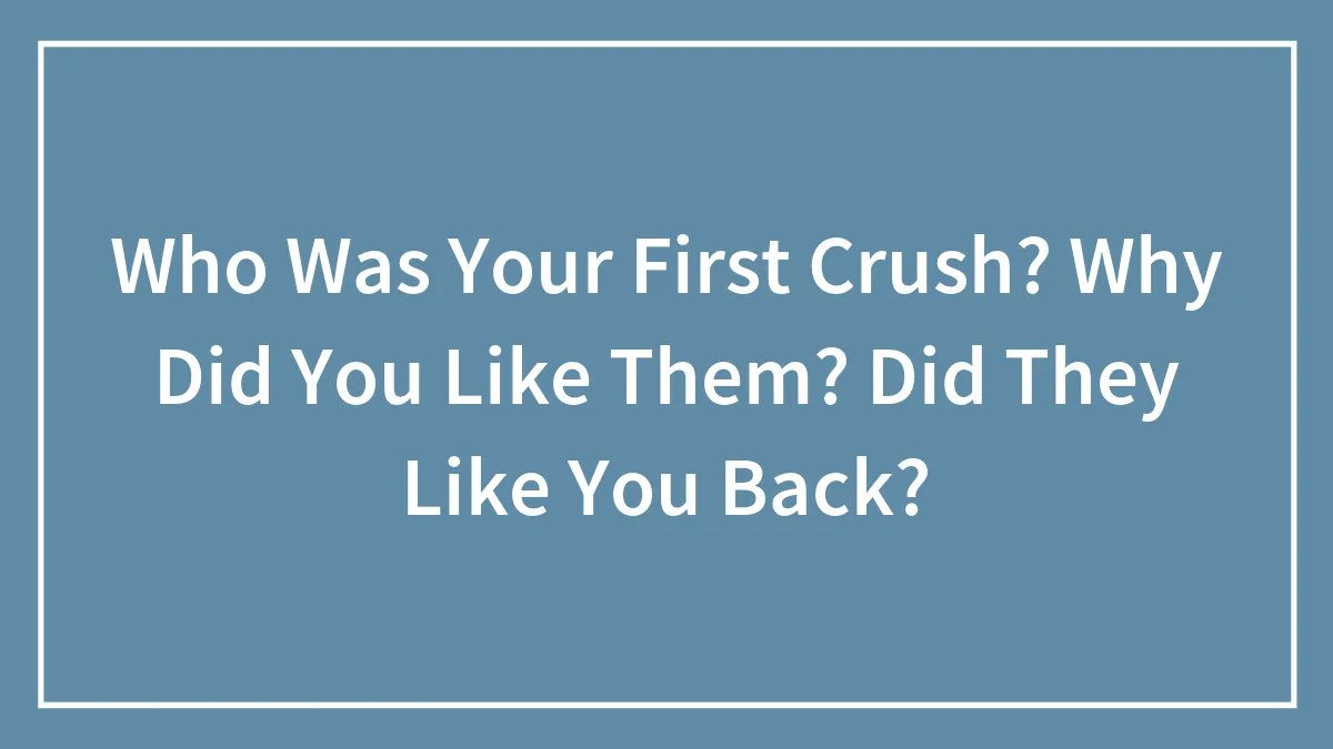 Who Was Your First Crush? Why Did You Like Them? Did They Like You Back?
