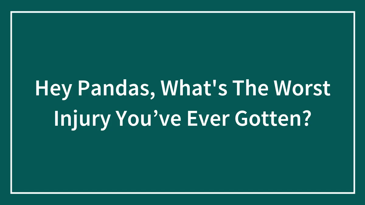 Hey Pandas, What's The Worst Injury You’ve Ever Gotten? (Closed)