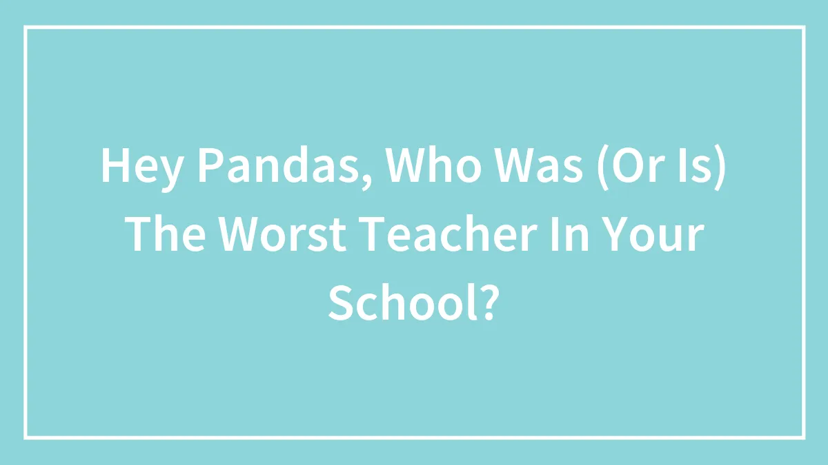 Hey Pandas, Who Was (Or Is) The Worst Teacher In Your School?