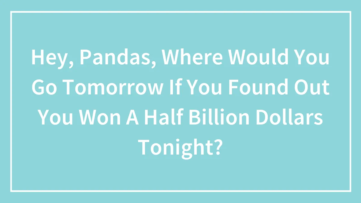 Hey, Pandas, Where Would You Go Tomorrow If You Found Out You Won A Half Billion Dollars Tonight?