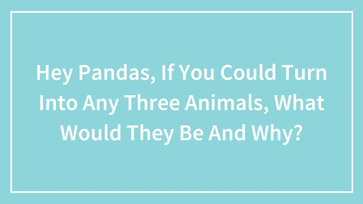 Hey Pandas, If You Could Turn Into Any Three Animals, What Would They Be And Why?