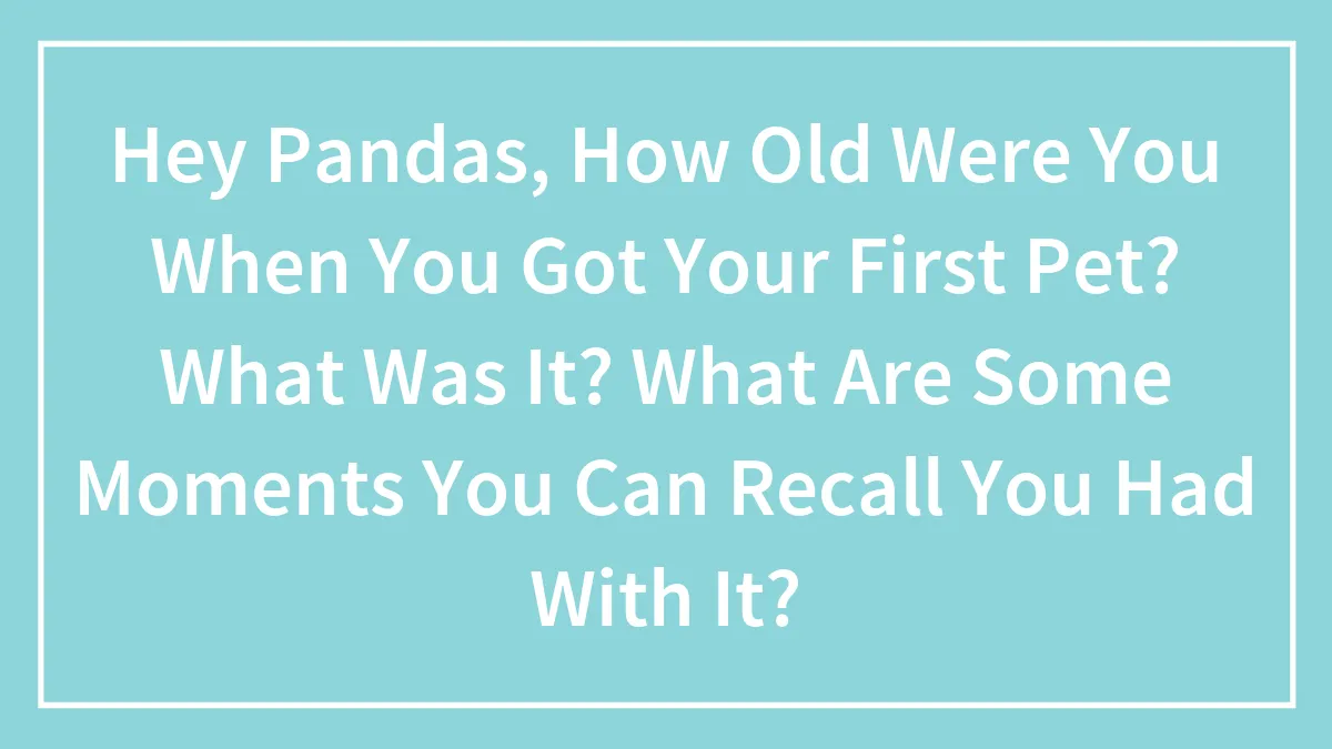 Hey Pandas, How Old Were You When You Got Your First Pet? What Was It? What Are Some Moments You Can Recall You Had With It?