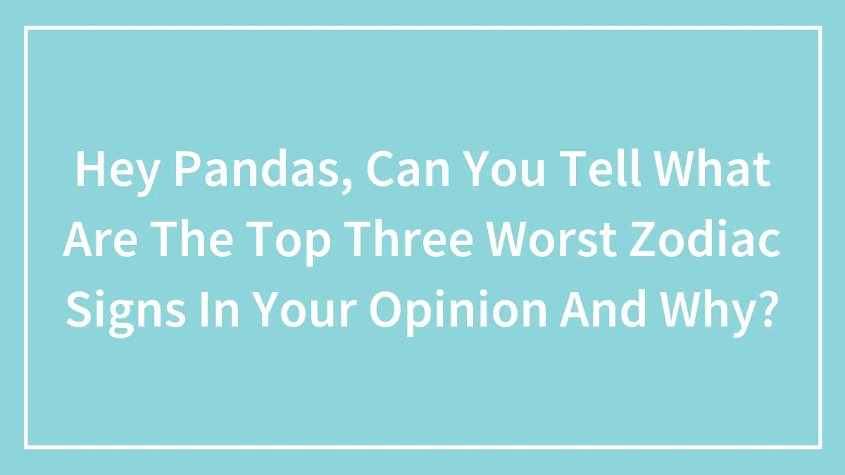 Hey Pandas, Can You Tell What Are The Top Three Worst Zodiac Signs In Your Opinion And Why? (Closed)