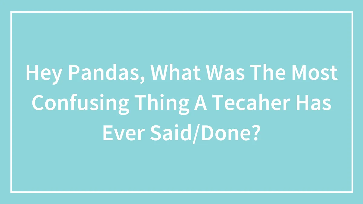 Hey Pandas, What Was The Most Confusing Thing A Tecaher Has Ever Said/Done?