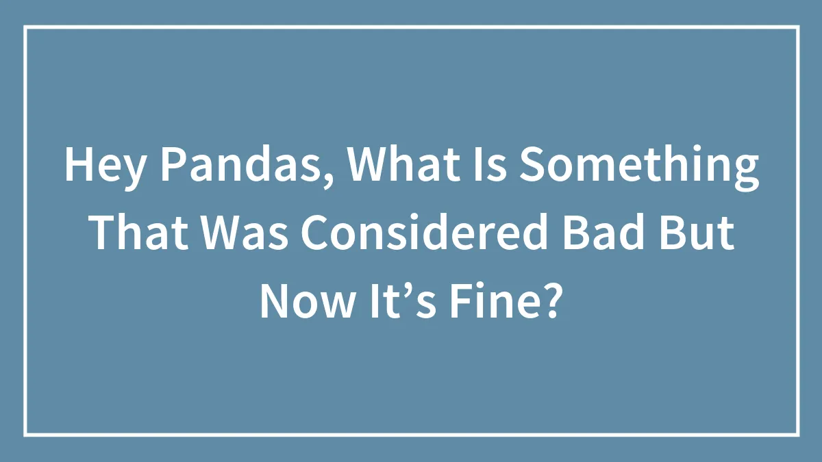 Hey Pandas, What Is Something That Was Considered Bad But Now It’s Fine? (Closed)