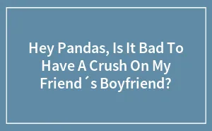 Hey Pandas, Is It Bad To Have A Crush On My Friend´s Boyfriend?