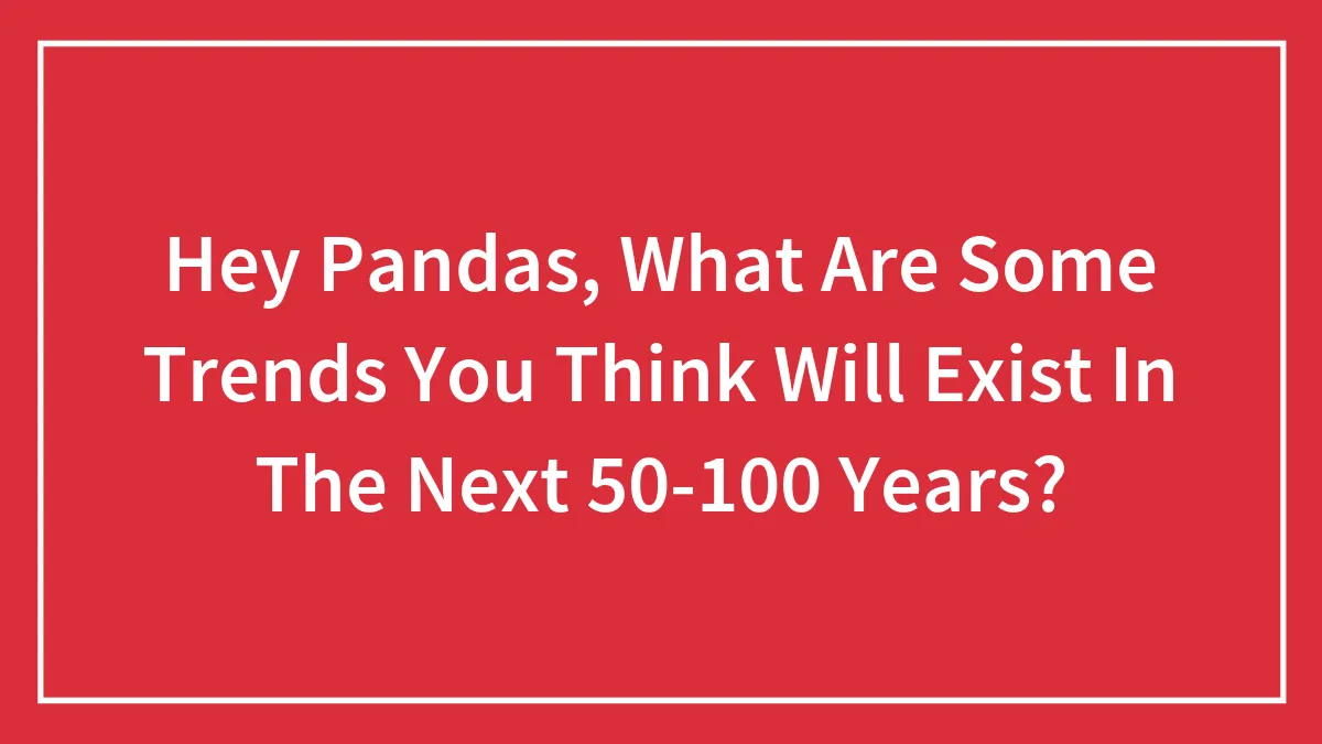 Hey Pandas, What Are Some Trends You Think Will Exist In The Next 50-100 Years? (Closed)