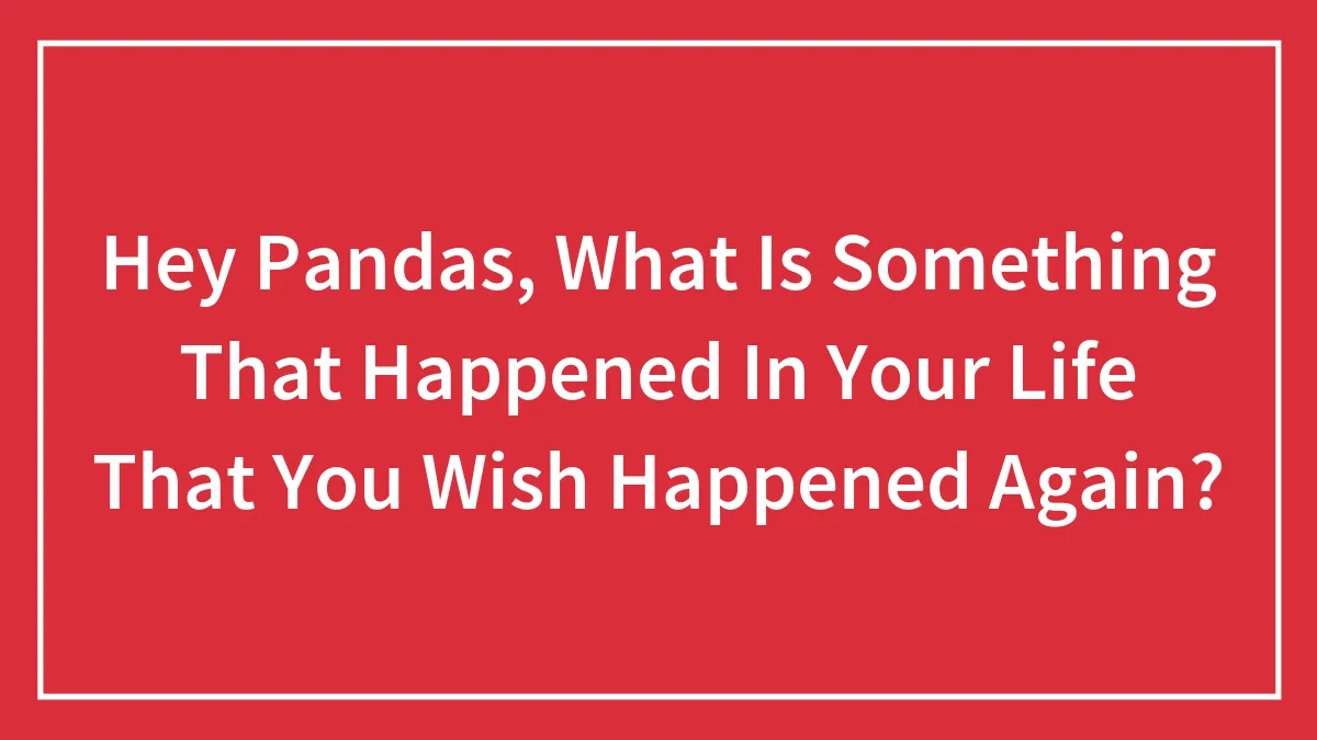 Hey Pandas, What Is Something That Happened In Your Life That You Wish Happened Again? (Closed)