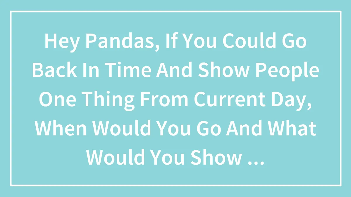 Hey Pandas, If You Could Go Back In Time And Show People One Thing From Current Day, When Would You Go And What Would You Show Them?
