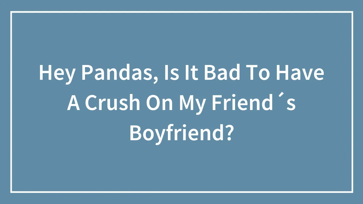 Hey Pandas, Is It Bad To Have A Crush On My Friend´s Boyfriend?