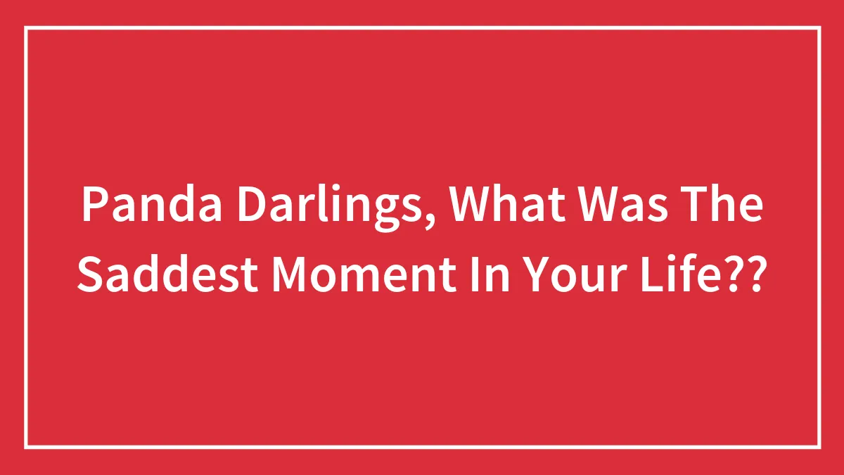 Panda Darlings, What Was The Saddest Moment In Your Life??