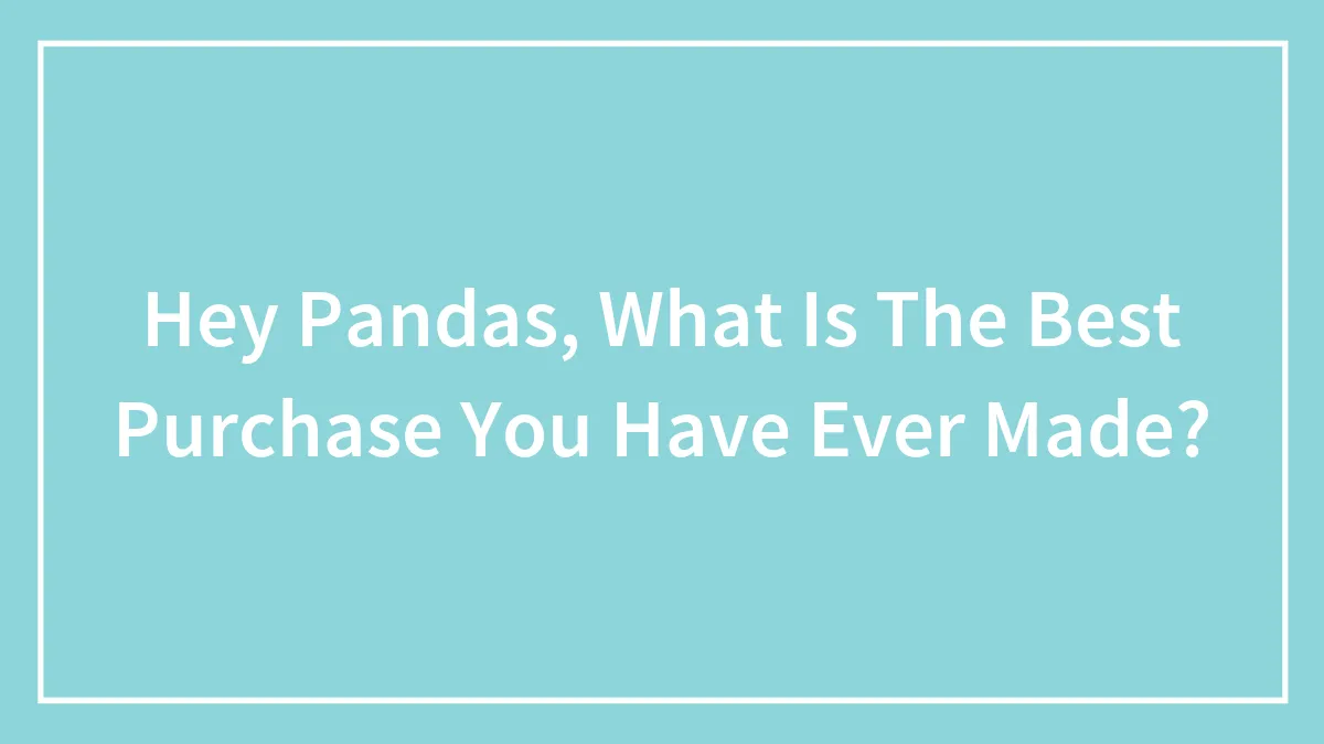 Hey Pandas, What Is The Best Purchase You Have Ever Made?