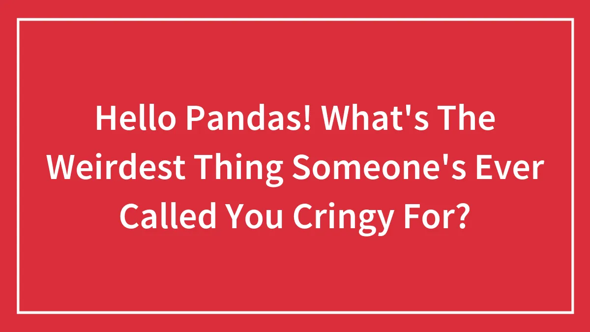 Hello Pandas! What's The Weirdest Thing Someone's Ever Called You Cringy For?