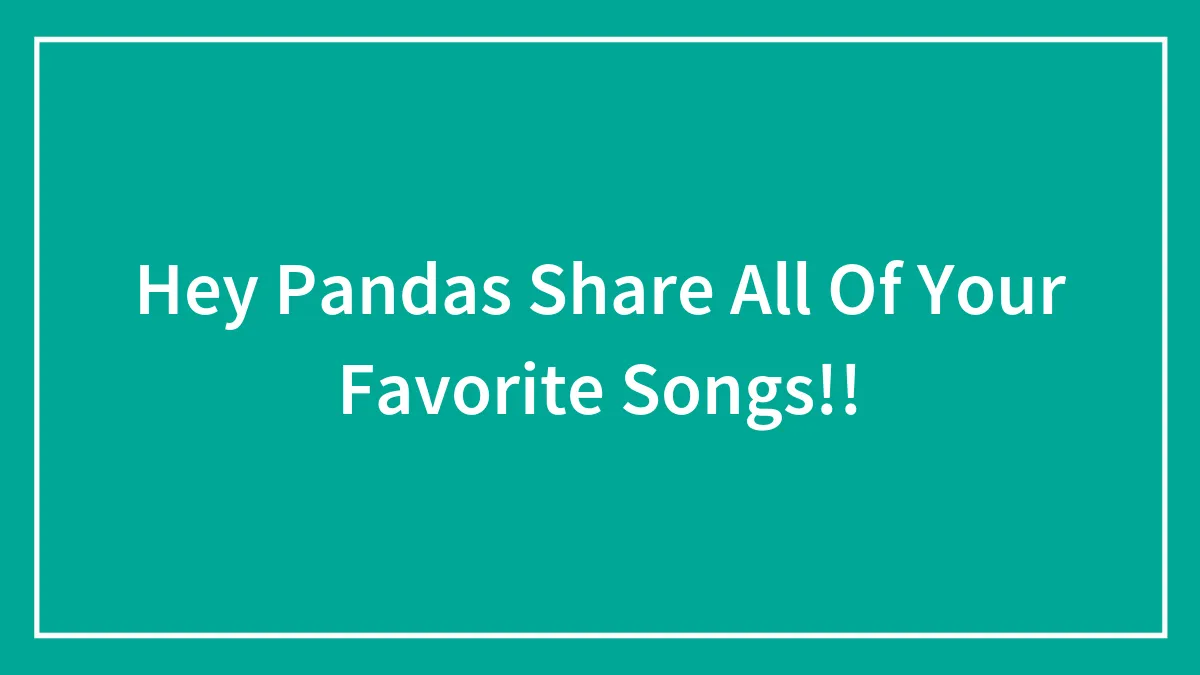 Hey Pandas Share All Of Your Favorite Songs!!