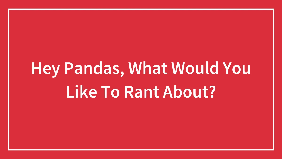 Hey Pandas, What Would You Like To Rant About? (Closed)