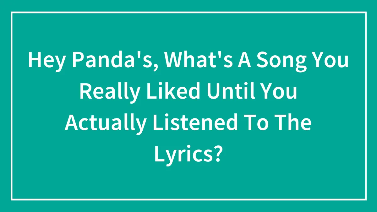 Hey Panda's, What's A Song You Really Liked Until You Actually Listened To The Lyrics?