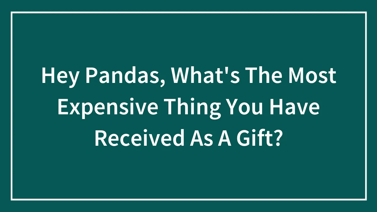 Hey Pandas, What's The Most Expensive Thing You Have Received As A Gift?