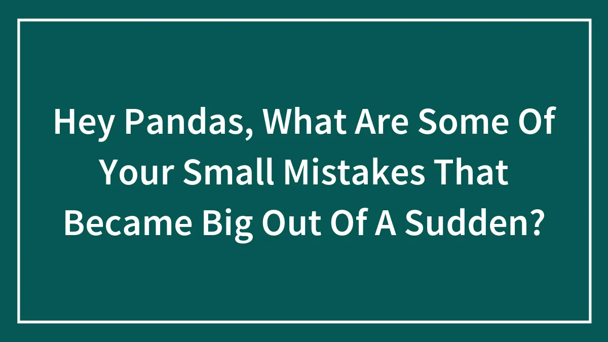 Hey Pandas, What Are Some Of Your Small Mistakes That Became Big Out Of A Sudden?