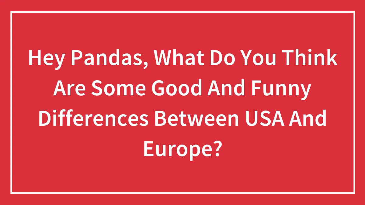 Hey Pandas, What Do You Think Are Some Good And Funny Differences Between USA And Europe? (Closed)