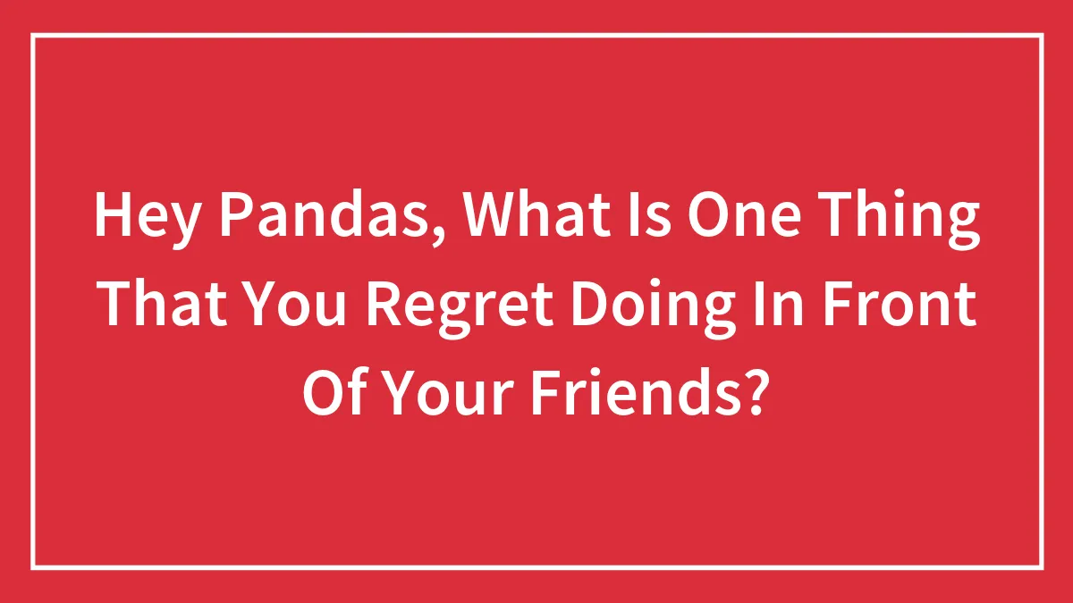Hey Pandas, What Is One Thing That You Regret Doing In Front Of Your Friends?