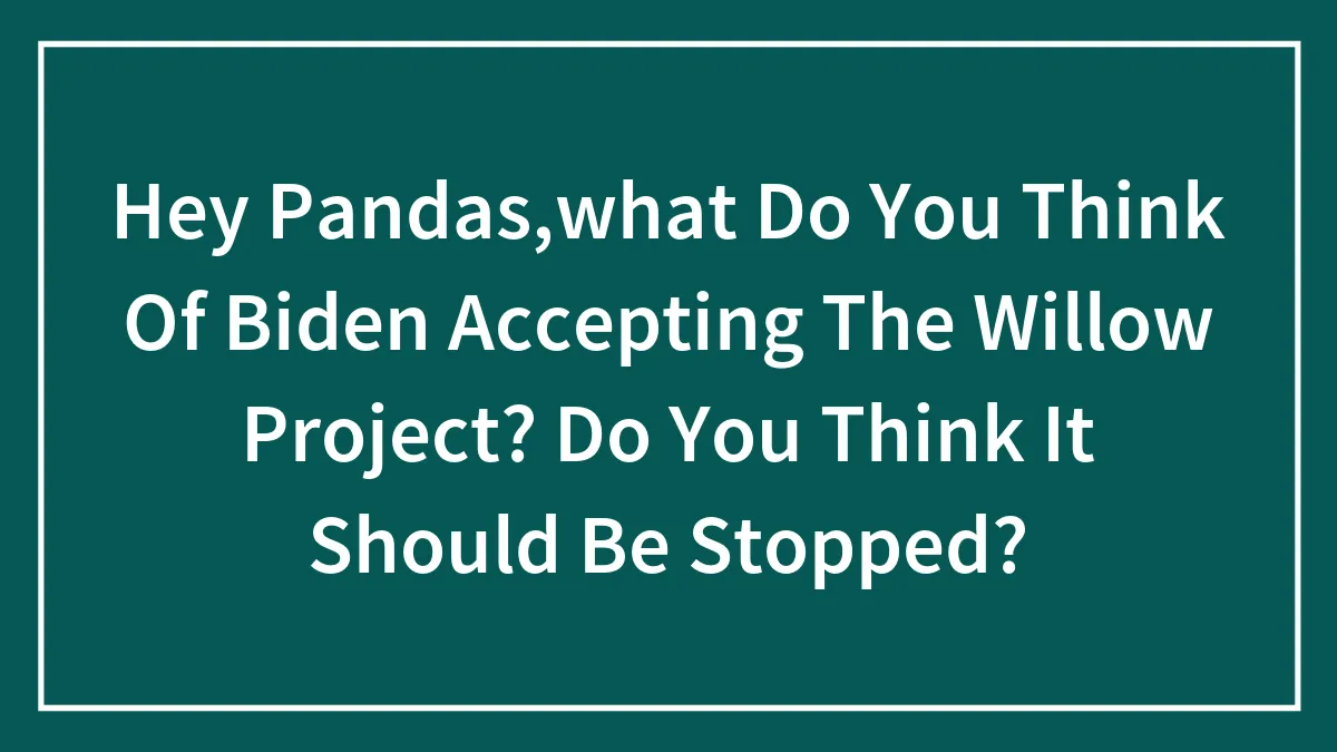 Hey Pandas,what Do You Think Of Biden Accepting The Willow Project? Do You Think It Should Be Stopped?