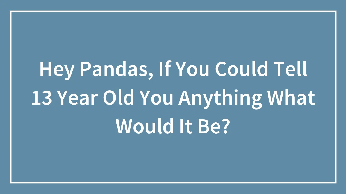 Hey Pandas, If You Could Tell 13-Year-Old You Anything, What Would It Be? (Closed)