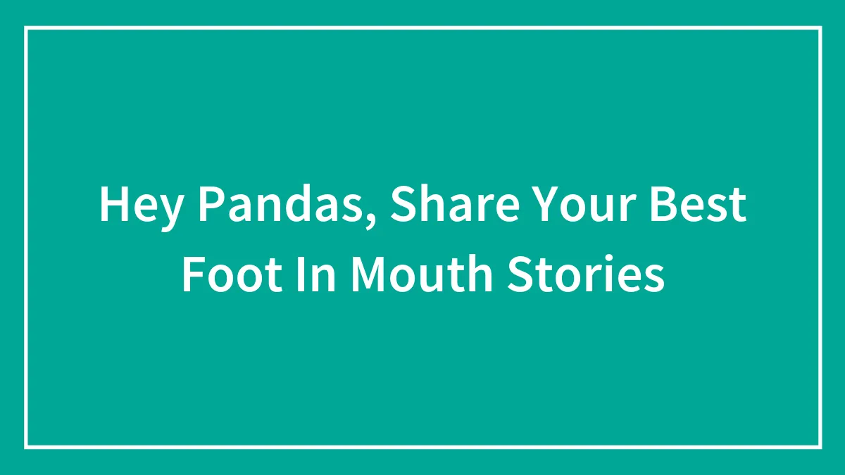Hey Pandas, Share Your Best Foot In Mouth Stories