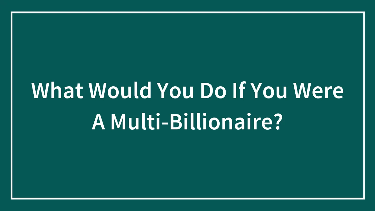 What Would You Do If You Were A Multi-Billionaire?